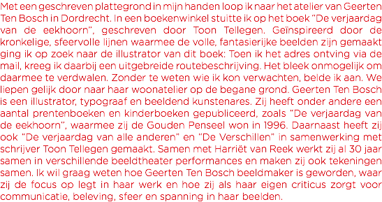 Met een geschreven plattegrond in mijn handen loop ik naar het atelier van Geerten Ten Bosch in Dordrecht. In een boekenwinkel stuitte ik op het boek “De verjaardag van de eekhoorn”, geschreven door Toon Tellegen. Geïnspireerd door de kronkelige, sfeervolle lijnen waarmee de volle, fantasierijke beelden zijn gemaakt ging ik op zoek naar de illustrator van dit boek: Toen ik het adres ontving via de mail, kreeg ik daarbij een uitgebreide routebeschrijving. Het bleek onmogelijk om daarmee te verdwalen. Zonder te weten wie ik kon verwachten, belde ik aan. We liepen gelijk door naar haar woonatelier op de begane grond. Geerten Ten Bosch is een illustrator, typograaf en beeldend kunstenares. Zij heeft onder andere een aantal prentenboeken en kinderboeken gepubliceerd, zoals “De verjaardag van de eekhoorn”, waarmee zij de Gouden Penseel won in 1996. Daarnaast heeft zij ook “De verjaardag van alle anderen” en “De Verschillen” in samenwerking met schrijver Toon Tellegen gemaakt. Samen met Harriët van Reek werkt zij al 30 jaar samen in verschillende beeldtheater performances en maken zij ook tekeningen samen. Ik wil graag weten hoe Geerten Ten Bosch beeldmaker is geworden, waar zij de focus op legt in haar werk en hoe zij als haar eigen criticus zorgt voor communicatie, beleving, sfeer en spanning in haar beelden. 